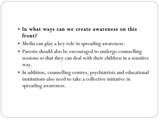 In what ways can we create awareness on this front? Media can play a key role in spreading awareness.  Parents should also be encouraged to undergo counselling sessions so that they can deal with their children in a sensitive way.  In addition, counselling centres, psychiatrists and educational institutions also need to take a collective initiative in spreading awareness. 