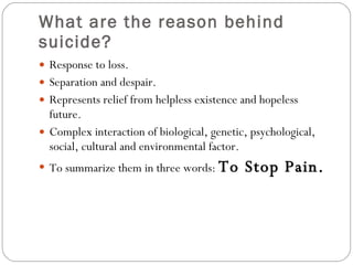 What are the reason behind suicide? Response to loss. Separation and despair. Represents relief from helpless existence and hopeless future. Complex interaction of biological, genetic, psychological, social, cultural and environmental factor. To summarize them in three words:  To Stop Pain. 