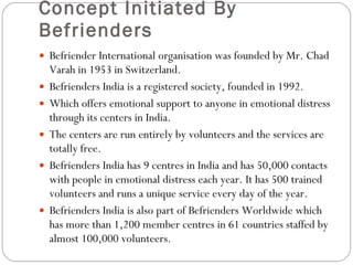 Concept Initiated By Befrienders Befriender International organisation was founded by Mr. Chad Varah in 1953 in Switzerland.  Befrienders India is a registered society, founded in 1992. Which offers emotional support to anyone in emotional distress through its centers in India. The centers are run entirely by volunteers and the services are totally free. Befrienders India has 9 centres in India and has 50,000 contacts with people in emotional distress each year. It has 500 trained volunteers and runs a unique service every day of the year.  Befrienders India is also part of Befrienders Worldwide which has more than 1,200 member centres in 61 countries staffed by almost 100,000 volunteers. 