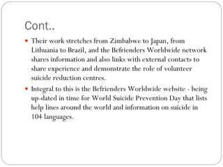 Cont.. Their work stretches from Zimbabwe to Japan, from Lithuania to Brazil, and the Befrienders Worldwide network shares information and also links with external contacts to share experience and demonstrate the role of volunteer suicide reduction centres.  Integral to this is the Befrienders Worldwide website - being up-dated in time for World Suicide Prevention Day that lists help lines around the world and information on suicide in 104 languages. 