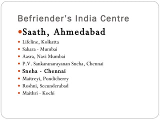 Befriender’s India Centre  Saath, Ahmedabad Lifeline, Kolkatta Sahara - Mumbai                        Aasra, Navi Mumbai   P.V. Sankaranarayanan Sneha, Chennai       Sneha - Chennai                              Maitreyi, Pondicherry  Roshni, Secunderabad    Maithri - Kochi 