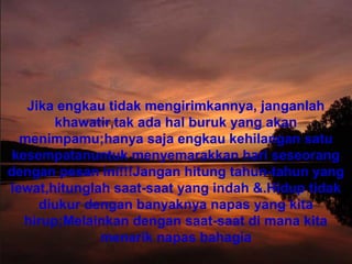 Jika engkau tidak mengirimkannya, janganlah
khawatir,tak ada hal buruk yang akan
menimpamu;hanya saja engkau kehilangan satu
kesempatanuntuk menyemarakkan hari seseorang
dengan pesan ini!!!Jangan hitung tahun-tahun yang
lewat,hitunglah saat-saat yang indah &.Hidup tidak
diukur dengan banyaknya napas yang kita
hirup;Melainkan dengan saat-saat di mana kita
menarik napas bahagia
 
