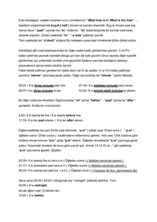 Evet arkadaşlar, saatleri sorarken soru cümlelerimiz '' What time is it / What is the time'' ...
Saatlerin söylenmesinde buçuk ( half ) öncesi ve sonrası önemlidir. Buçuk öncesi saat kaç
olursa olsun '' past'', sonrası ise ''to '' kullanılır. ''to'' kullanıldığında bir sonraki saat esas
alınarak söylenir. Çünkü saatlerde ''to '' ''-e kala'' şeklinde 'çevrilir.
Tam saatlerde ise ''o'clock'' söylenir.Bu noktalara yukarıdaki örneklerde lütfen dikkat ediniz.
Görüldüğü gibi saat başlangıcından bir diğer saate kadar gösterimleri yazdım. 5 ve 5'in
katları şeklinde yazmak standart olduğu için ben de öyle yazdım.Onun dışında diğer spesifik
gösterimler için yukarıdaki kurallar yine geçerlidir.Sadece yazmak istediğiniz dakikayı
yazacaksınız geriye kalan kalıplar aynıdır.
Fakat dikkat edilmesi gereken bir nokta daha var.O da saatler, 5 ve 5'in katları şeklinde
yazılırsa ''minute'' yazmaya gerek yoktur. Diğer durumlarda ise ''minute '' yazılır.Mesela;
05:03 = It is three minutes past five.

07:18= It is eighteen minutes past seven.

09:57= It is three minutes to ten.

10:32= It is twenty-eight minutes to eleven.

Bir diğer nokta ise Amerikan İngilizce'sinde '' to'' yerine ''before '' , ''past'' yerine de ''after ''
yazılabilir. Kullanımı mümkündür.
4:40= It is twenty to five / It is twenty before five.
11:10= It is ten past eleven. / It is ten after eleven.
Digital saatlerde ise yani 24'lük saat diliminde ''a.m'' ( sabah saat 12'den önce )' '' p.m'' (
öğleden sonra 12'den sonra ) kısaltmalarını eklememiz gerekir. Yani yine 12'lik sisteme göre
söyleriz ancak sonuna ''a.m '' yada ''p.m'' ekleriz. Öğleden öncekilerde ''a.m'' yazmaya gerek
yoktur.Yukarıdaki örnekler de buna göre yazılm ıştır. Ancak 13,14,15 vb...'' gibi saatlerde
''p.m'' yazmamız gerekir. Şöyleki;
20:35= It is twenty-five to nine p.m ( Öğleden sonra ) ( Mutlaka yazılması gerekir.)
21:17= It is seventeen past nine p.m ( Öğleden sonra ) ( Mutlaka yazılması gerekir.)
06:22= It is twenty-two past six ( a.m) ( Öğleden önce ) ( Yazsanız da olur, yazmasanız da)
Gece yarısı 00:00 ( 24:00 ) olduğunda ise ''midnight'' şeklinde belirtiriz. Yani;
24:00 = It is midnight.
Ancak öğlen saat 12 derken ise ;
12:00 = It is twelve.

 