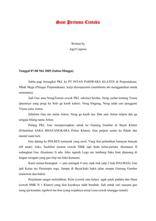 Saat Pertama Cintaku



                                       Written by
                                     Agyl Caparas




Tanggal 07-08 Mei 2005 (Sabtu-Minggu)


       Sabtu pagi berangkat PKL ke PT INTAN PARIWARA KLATEN di Perpustakaan.
Mbak Mega (Petugas Perpustakaan) kerja diresepsionis (membantu ato menggantikan untuk
sementara).
       Jadi Gue ama Neng(Temen cewek PKL sekelas) berdua. Neng curhat tentang Trisna
(pacarnya yang pergi ke Solo ga kasih kabar). Neng bingung, Neng udah cari pengganti
Trisna yaitu Anton.
       Sebelum Gue tau nama Anton, Neng ga kasih tau. Dan saat Anton telpon dan ga
sengaja bilang nama Anton.
       Pulang PKL Gue mempersiapkan untuk ke Gunung Gambar di Bayat Klaten
(Pelantikan SAKA BHAYANGKARA Polres Klaten). Gue pinjem senter ke Pakde dan
mantel nanti beli.
       Gue datang ke POLRES termasuk yang awal. Yang ikut pelantikan lumayan banyak
(48 anak). Joko, Sachibul (temen cowok SMK tapi beda kelas,mereka Akuntansi II
sedangkan Gue Akuntansi I) ada. Joko ngaseh Logo ato lambang Saka buat dipasang di
lengan seragam yang gue titip ma Joko kemaren.
       Kami semua berangkat +- jam setengah 4 sore, naik truk (ada 2 truk DALMAS). Gue
jadi Ketua ato Pemimpin regu. Sampe di Bayat/kaki bukit jalan sampai Gunung Gambar
(melewati dua bukit).
       Perjalanan sangat melelahkan, Ririn (cewek satu kelas) agak jutek padaku dan Hana
(cewek SMK N 1 Klaten) yang ikut kayaknya udah berubah. Jadi untuk cari suasana gue
iseng aja kenalan, ngobrol ma Ima (yang wajahnya mirip Lena cewek tetangga rumah).
 