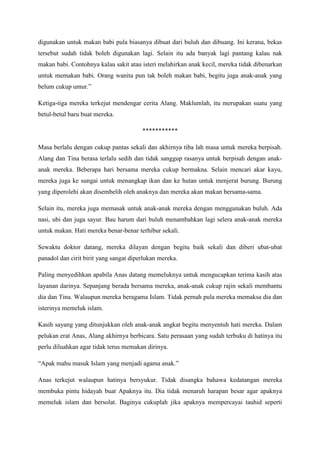 digunakan untuk makan babi pula biasanya dibuat dari buluh dan dibuang. Ini kerana, bekas
tersebut sudah tidak boleh digunakan lagi. Selain itu ada banyak lagi pantang kalau nak
makan babi. Contohnya kalau sakit atau isteri melahirkan anak kecil, mereka tidak dibenarkan
untuk memakan babi. Orang wanita pun tak boleh makan babi, begitu juga anak-anak yang
belum cukup umur.”

Ketiga-tiga mereka terkejut mendengar cerita Alang. Maklumlah, itu merupakan suatu yang
betul-betul baru buat mereka.

                                        ***********

Masa berlalu dengan cukup pantas sekali dan akhirnya tiba lah masa untuk mereka berpisah.
Alang dan Tina berasa terlalu sedih dan tidak sanggup rasanya untuk berpisah dengan anak-
anak mereka. Beberapa hari bersama mereka cukup bermakna. Selain mencari akar kayu,
mereka juga ke sungai untuk menangkap ikan dan ke hutan untuk menjerat burung. Burung
yang diperolehi akan disembelih oleh anaknya dan mereka akan makan bersama-sama.

Selain itu, mereka juga memasak untuk anak-anak mereka dengan menggunakan buluh. Ada
nasi, ubi dan juga sayur. Bau harum dari buluh menambahkan lagi selera anak-anak mereka
untuk makan. Hati mereka benar-benar terhibur sekali.

Sewaktu doktor datang, mereka dilayan dengan begitu baik sekali dan diberi ubat-ubat
panadol dan cirit birit yang sangat diperlukan mereka.

Paling menyedihkan apabila Anas datang memeluknya untuk mengucapkan terima kasih atas
layanan darinya. Sepanjang berada bersama mereka, anak-anak cukup rajin sekali membantu
dia dan Tina. Walaupun mereka beragama Islam. Tidak pernah pula mereka memaksa dia dan
isterinya memeluk islam.

Kasih sayang yang ditunjukkan oleh anak-anak angkat begitu menyentuh hati mereka. Dalam
pelukan erat Anas, Alang akhirnya berbicara. Satu perasaan yang sudah terbuku di hatinya itu
perlu diluahkan agar tidak terus memakan dirinya.

“Apak mahu masuk Islam yang menjadi agama anak.”

Anas terkejut walaupun hatinya bersyukur. Tidak disangka bahawa kedatangan mereka
membuka pintu hidayah buat Apaknya itu. Dia tidak menaruh harapan besar agar apaknya
memeluk islam dan bersolat. Baginya cukuplah jika apaknya mempercayai tauhid seperti
 