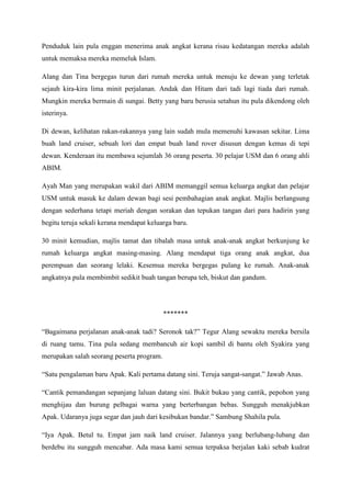 Penduduk lain pula enggan menerima anak angkat kerana risau kedatangan mereka adalah
untuk memaksa mereka memeluk Islam.

Alang dan Tina bergegas turun dari rumah mereka untuk menuju ke dewan yang terletak
sejauh kira-kira lima minit perjalanan. Andak dan Hitam dari tadi lagi tiada dari rumah.
Mungkin mereka bermain di sungai. Betty yang baru berusia setahun itu pula dikendong oleh
isterinya.

Di dewan, kelihatan rakan-rakannya yang lain sudah mula memenuhi kawasan sekitar. Lima
buah land cruiser, sebuah lori dan empat buah land rover disusun dengan kemas di tepi
dewan. Kenderaan itu membawa sejumlah 36 orang peserta. 30 pelajar USM dan 6 orang ahli
ABIM.

Ayah Man yang merupakan wakil dari ABIM memanggil semua keluarga angkat dan pelajar
USM untuk masuk ke dalam dewan bagi sesi pembahagian anak angkat. Majlis berlangsung
dengan sederhana tetapi meriah dengan sorakan dan tepukan tangan dari para hadirin yang
begitu teruja sekali kerana mendapat keluarga baru.

30 minit kemudian, majlis tamat dan tibalah masa untuk anak-anak angkat berkunjung ke
rumah keluarga angkat masing-masing. Alang mendapat tiga orang anak angkat, dua
perempuan dan seorang lelaki. Kesemua mereka bergegas pulang ke rumah. Anak-anak
angkatnya pula membimbit sedikit buah tangan berupa teh, biskut dan gandum.




                                           *******

“Bagaimana perjalanan anak-anak tadi? Seronok tak?” Tegur Alang sewaktu mereka bersila
di ruang tamu. Tina pula sedang membancuh air kopi sambil di bantu oleh Syakira yang
merupakan salah seorang peserta program.

“Satu pengalaman baru Apak. Kali pertama datang sini. Teruja sangat-sangat.” Jawab Anas.

“Cantik pemandangan sepanjang laluan datang sini. Bukit bukau yang cantik, pepohon yang
menghijau dan burung pelbagai warna yang berterbangan bebas. Sungguh menakjubkan
Apak. Udaranya juga segar dan jauh dari kesibukan bandar.” Sambung Shahila pula.

“Iya Apak. Betul tu. Empat jam naik land cruiser. Jalannya yang berlubang-lubang dan
berdebu itu sungguh mencabar. Ada masa kami semua terpaksa berjalan kaki sebab kudrat
 