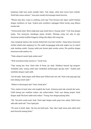 kenderaan tidak kuat untuk mendaki bukit. Tadi sahaja, sebiji land cruiser kami terbalik.
Nasib baik semua selamat.” Anas pula semakin bersemangat untuk bercerita.

“Minum kopi dulu. Lepas tu sambung cerita lagi.”Tina bersuara dari dapur sambil berjalan
dengan membawa air kopi. Syakira pula membawa sepinggan biskut kering yang dibawa
mereka tadi.

“Terima kasih amek. Mesti sedap kopi yang Amek buat ni. Sayang Amek.” Usik Anas dengan
manja. Tina tersenyum mendengar pujian tersebut. Memang orang asli suka di puji.
Senyuman mereka melebar hingga ke telinga jika dipuji oleh orang luar.

Anas mengirup kopinya dan memuji berkali-kali rasa kopi tersebut. Alang hanya tersenyum
melihat telatah anak angkatnya itu. Dia sudah menganggap anak-anak angkat nya itu seperti
anak kandung sendiri. Sayang sudah pun bertaut pada mereka semua. Dia gembira dengan
kemesraan anak-anaknya itu.

“Tidur sahaja di rumah Apak malam nanti.”

“Wah seronoknya kalau macam tu.” Jawab Anas.

“Tapi sayang kan Anas. Kami tidur di Surau aja Apak. Sebabnya banyak lagi program.
Tambahan pula, senang untuk kami melakukan perbincangan apa-apa nanti.” Syahila pula
membalas dengan wajah sedih.

“Iya lah apak. Apak jangan salah faham pula! Bukan kami tak sudi. Nanti esok pagi-pagi lagi
kami datang rumah Apak.”

“Malam ni ada program apa? Tanya Amek pula.”

“Erm, malam ini kami akan solat maghrib dan Isyak. Antaranya pula ada ceramah dari ustaz.
Lebih kurang jam sembilan malam, ada makan-makan. Nanti saya datang jemput Amek
dengan Apak bila kami sudah mula makan.” Terang Anas dengan panjang lebar.

“Oh. Tak perlu susah-susah Anak. Nanti apak dengan amek pergi terus sahaja. Boleh bawa
adik-adik sekali tak?” Soal Apak pula.

“Eh mesti la boleh Apak. Tak kan tak boleh pula. Tapi, takut Apak terasa pula sebab nanti
kami bercerita tentang Islam.”
 