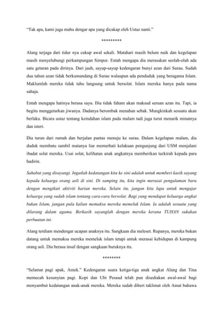 “Tak apa, kami juga mahu dengar apa yang dicakap oleh Ustaz nanti.”

                                         *********

Alang terjaga dari tidur nya cukup awal sekali. Matahari masih belum naik dan kegelapan
masih menyelubungi perkampungan Simpor. Entah mengapa dia merasakan seolah-olah ada
satu getaran pada dirinya. Dari jauh, sayup-sayup kedengaran bunyi azan dari Surau. Sudah
dua tahun azan tidak berkumandang di Surau walaupun ada penduduk yang beragama Islam.
Maklumlah mereka tidak tahu langsung untuk bersolat. Islam mereka hanya pada nama
sahaja.

Entah mengapa hatinya berasa sayu. Dia tidak faham akan maksud seruan azan itu. Tapi, ia
begitu menggetarkan jiwanya. Dadanya berombak menahan sebak. Mungkinkah sesuatu akan
berlaku. Bicara ustaz tentang keindahan islam pada malam tadi juga turut menarik minatnya
dan isteri.

Dia turun dari rumah dan berjalan pantas menuju ke surau. Dalam kegelapan malam, dia
duduk membatu sambil matanya liar memerhati kelakuan pengunjung dari USM menjalani
ibadat solat mereka. Usai solat, kelihatan anak angkatnya memberikan tazkirah kepada para
hadirin.

Sahabat yang disayangi. Ingatlah kedatangan kita ke sini adalah untuk memberi kasih sayang
kepada keluarga orang asli di sini. Di samping itu, kita ingin merasai pengalaman baru
dengan mengikuti aktiviti harian mereka. Selain itu, jangan kita lupa untuk mengajar
keluarga yang sudah islam tentang cara-cara bersolat. Bagi yang mendapat keluarga angkat
bukan Islam, jangan pula kalian memaksa mereka memeluk Islam. Ia adalah sesuatu yang
dilarang dalam agama. Berkasih sayanglah dengan mereka kerana TUHAN sukakan
perbuatan ini.

Alang terdiam mendengar ucapan anaknya itu. Sangkaan dia meleset. Rupanya, mereka bukan
datang untuk memaksa mereka memeluk islam tetapi untuk merasai kehidupan di kampung
orang asli. Dia berasa insaf dengan sangkaan buruknya itu.

                                         ********

“Selamat pagi apak, Amek.” Kedengaran suara ketiga-tiga anak angkat Alang dan Tina
memecah kesunyian pagi. Kopi dan Ubi Pesaud telah pun disediakan awal-awal bagi
menyambut kedatangan anak-anak mereka. Mereka sudah diberi taklimat oleh Amat bahawa
 