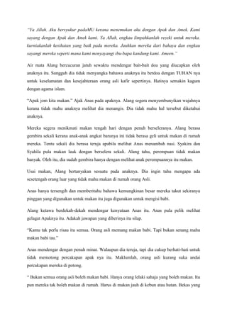 “Ya Allah. Aku bersyukur padaMU kerana menemukan aku dengan Apak dan Amek. Kami
sayang dengan Apak dan Amek kami. Ya Allah, engkau limpahkanlah rezeki untuk mereka.
kurniakanlah kesihatan yang baik pada mereka. Jauhkan mereka dari bahaya dan engkau
sayangi mereka seperti mana kami menyayangi ibu-bapa kandung kami. Ameen.”

Air mata Alang bercucuran jatuh sewaktu mendengar bait-bait doa yang diucapkan oleh
anaknya itu. Sungguh dia tidak menyangka bahawa anaknya itu berdoa dengan TUHAN nya
untuk keselamatan dan kesejahteraan orang asli kafir sepertinya. Hatinya semakin kagum
dengan agama islam.

“Apak jom kita makan.” Ajak Anas pada apaknya. Alang segera menyembunyikan wajahnya
kerana tidak mahu anaknya melihat dia menangis. Dia tidak mahu hal tersebut diketahui
anaknya.

Mereka segera menikmati makan tengah hari dengan penuh berseleranya. Alang berasa
gembira sekali kerana anak-anak angkat barunya ini tidak berasa geli untuk makan di rumah
mereka. Tentu sekali dia berasa teruja apabila melihat Anas menambah nasi. Syakira dan
Syahila pula makan lauk dengan berselera sekali. Alang tahu, perempuan tidak makan
banyak. Oleh itu, dia sudah gembira hanya dengan melihat anak perempuannya itu makan.

Usai makan, Alang bertanyakan sesuatu pada anaknya. Dia ingin tahu mengapa ada
sesetengah orang luar yang tidak mahu makan di rumah orang Asli.

Anas hanya tersengih dan memberitahu bahawa kemungkinan besar mereka takut sekiranya
pinggan yang digunakan untuk makan itu juga digunakan untuk mengisi babi.

Alang ketawa berdekah-dekah mendengar kenyataan Anas itu. Anas pula pelik melihat
gelagat Apaknya itu. Adakah jawapan yang diberinya itu silap.

“Kamu tak perlu risau itu semua. Orang asli memang makan babi. Tapi bukan senang mahu
makan babi tau.”

Anas mendengar dengan penuh minat. Walaupun dia teruja, tapi dia cukup berhati-hati untuk
tidak memotong percakapan apak nya itu. Maklumlah, orang asli kurang suka andai
percakapan mereka di potong.

“ Bukan semua orang asli boleh makan babi. Hanya orang lelaki sahaja yang boleh makan. Itu
pun mereka tak boleh makan di rumah. Harus di makan jauh di kebun atau hutan. Bekas yang
 