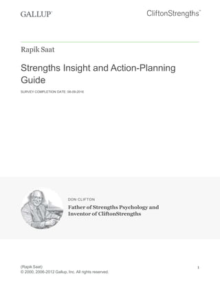 Rapik Saat
Strengths Insight and Action-Planning
Guide
SURVEY COMPLETION DATE: 08-09-2016
DON CLIFTON
Father of Strengths Psychology and
Inventor of CliftonStrengths
(Rapik Saat)
© 2000, 2006-2012 Gallup, Inc. All rights reserved.
1
 