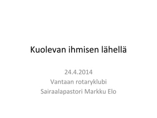 Kuolevan ihmisen lähellä
24.4.2014
Vantaan rotaryklubi
Sairaalapastori Markku Elo
 