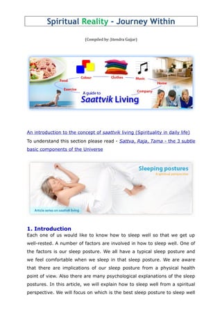 Spiritual Reality - Journey Within
(Compiled by: Jitendra Gajjar)
An introduction to the concept of saattvik living (Spirituality in daily life)
To understand this section please read - Sattva, Raja, Tama - the 3 subtle
basic components of the Universe
1. Introduction
Each one of us would like to know how to sleep well so that we get up
well-rested. A number of factors are involved in how to sleep well. One of
the factors is our sleep posture. We all have a typical sleep posture and
we feel comfortable when we sleep in that sleep posture. We are aware
that there are implications of our sleep posture from a physical health
point of view. Also there are many psychological explanations of the sleep
postures. In this article, we will explain how to sleep well from a spiritual
perspective. We will focus on which is the best sleep posture to sleep well
 