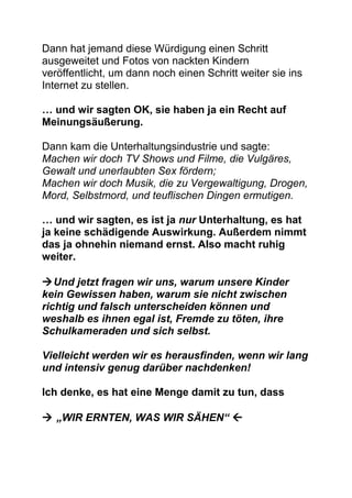 Dann hat jemand diese Würdigung einen Schritt
ausgeweitet und Fotos von nackten Kindern
veröffentlicht, um dann noch einen Schritt weiter sie ins
Internet zu stellen.
… und wir sagten OK, sie haben ja ein Recht auf
Meinungsäußerung.
Dann kam die Unterhaltungsindustrie und sagte:
Machen wir doch TV Shows und Filme, die Vulgäres,
Gewalt und unerlaubten Sex fördern;
Machen wir doch Musik, die zu Vergewaltigung, Drogen,
Mord, Selbstmord, und teuflischen Dingen ermutigen.
… und wir sagten, es ist ja nur Unterhaltung, es hat
ja keine schädigende Auswirkung. Außerdem nimmt
das ja ohnehin niemand ernst. Also macht ruhig
weiter.
Und jetzt fragen wir uns, warum unsere Kinder
kein Gewissen haben, warum sie nicht zwischen
richtig und falsch unterscheiden können und
weshalb es ihnen egal ist, Fremde zu töten, ihre
Schulkameraden und sich selbst.
Vielleicht werden wir es herausfinden, wenn wir lang
und intensiv genug darüber nachdenken!
Ich denke, es hat eine Menge damit zu tun, dass
 „WIR ERNTEN, WAS WIR SÄHEN“ 
 