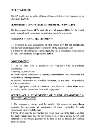 EFFECTIVE DATE
This SA is effective for audits of financial statements for periods beginning on or
after April 1, 2010.
LEADERSHIP RESPONSIBILITIES FOR QUALITY ON AUDIT
The Engagement Partner (EP) shall take overall responsibility for the overall
quality on each audit engagement to which that partner’s is assigned.
RELEVENT ETHICAL REQUIREMENTS
1. Throughout the audit engagement, EP shall remain alert for non-compliance
with relevant ethical requirement by members of the engagement team
2. If members of audit team do not comply, the EP, in consultation with others in
the firm, shall determine the appropriate action.
INDEPENDENCE
1. The EP shall form a conclusion on compliance with independence
requirements.
2. In doing so, the EP shall:
a) Obtain relevant information to identify circumstances and relationship that
create threats to independence;
b) Evaluate information on identified breaches, of the firm’s independence
policies & procedures;
c) Take appropriate action to eliminate such threats or reduce them to an
acceptable level or to withdraw from audit engagement.
ACCEPTANCE & CONTINUANCE OF CLIENT RELATIONSHIP &
AUDIT ENGAGEMENTS
1. The engagement partner shall be satisfied that appropriate procedures
regarding the acceptance & continuance of client relationship & audit
engagements have been followed.
2. If the EP obtains the information that would have caused the firm to decline
the audit engagement had the information been available earlier, the EP shall
communicate information promptly to the firm, so that the firm and EP can take
necessary action.
 