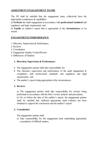 ASSIGNMENT ENAGAGEMENT TEAMS
The EP shall be satisfied that the engagement team, collectively have the
appropriate competence & capabilities:
a) Perform the audit engagement in accordance with professional standard and
regulatory and legal requirements and
b) Enable an auditor’s report that is appropriate in the circumstances to be
issued.
ENGAGEMENTS PERFORMANCE
1. Direction, Supervision & Performance
2. Reviews
3. Consultation
4. Engagement Quality Control Review
5. Differences of Opinion
1. Direction, Supervision & Performance:
 The engagement partner shall take responsibility for:
 The direction, supervision and performance of the audit engagement in
compliance with professional standards and regulatory and legal
requirements, and
 The auditor’s report being appropriate in the circumstances.
2. Reviews
a) The engagement partner shall take responsibility for reviews being
performed in accordance with the firm’s review policies and procedures.
b) On or before the date of the auditor’s report, the engagement partner
shall, be satisfied that sufficient appropriate audit evidence has been
obtained to support the conclusions and the auditor’s report.
3. Consultation
The engagement partner shall
a) Take responsibility for the engagement team undertaking appropriate
consultation of difficult matters.
 