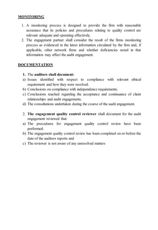 MONITORING
1. A monitoring process is designed to provide the firm with reasonable
assurance that its policies and procedures relating to quality control are
relevant adequate and operating effectively.
2. The engagement partner shall consider the result of the firms monitoring
process as evidenced in the latest information circulated by the firm and, if
applicable, other network firms and whether deficiencies noted in that
information may affect the audit engagement.
DOCUMENTATION
1. The auditors shall document:
a) Issues identified with respect to compliance with relevant ethical
requirement and how they were resolved.
b) Conclusions on compliance with independence requirements.
c) Conclusions reached regarding the acceptance and continuance of client
relationships and audit engagements.
d) The consultations undertaken during the course of the audit engagement.
2. The engagement quality control reviewer shall document for the audit
engagement reviewed that:
a) The procedures for engagement quality control review have been
performed.
b) The engagement quality control review has been completed on or before the
date of the auditors reports and
c) The reviewer is not aware of any unresolved matters
 