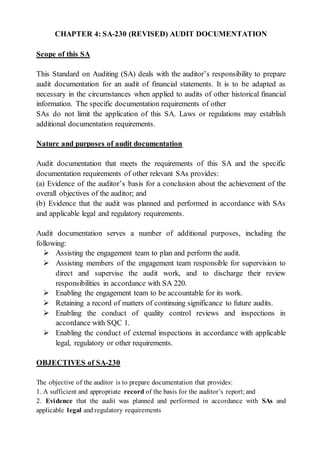 CHAPTER 4: SA-230 (REVISED) AUDIT DOCUMENTATION
Scope of this SA
This Standard on Auditing (SA) deals with the auditor’s responsibility to prepare
audit documentation for an audit of financial statements. It is to be adapted as
necessary in the circumstances when applied to audits of other historical financial
information. The specific documentation requirements of other
SAs do not limit the application of this SA. Laws or regulations may establish
additional documentation requirements.
Nature and purposes of audit documentation
Audit documentation that meets the requirements of this SA and the specific
documentation requirements of other relevant SAs provides:
(a) Evidence of the auditor’s basis for a conclusion about the achievement of the
overall objectives of the auditor; and
(b) Evidence that the audit was planned and performed in accordance with SAs
and applicable legal and regulatory requirements.
Audit documentation serves a number of additional purposes, including the
following:
 Assisting the engagement team to plan and perform the audit.
 Assisting members of the engagement team responsible for supervision to
direct and supervise the audit work, and to discharge their review
responsibilities in accordance with SA 220.
 Enabling the engagement team to be accountable for its work.
 Retaining a record of matters of continuing significance to future audits.
 Enabling the conduct of quality control reviews and inspections in
accordance with SQC 1.
 Enabling the conduct of external inspections in accordance with applicable
legal, regulatory or other requirements.
OBJECTIVES of SA-230
The objective of the auditor is to prepare documentation that provides:
1. A sufficient and appropriate record of the basis for the auditor’s report; and
2. Evidence that the audit was planned and performed in accordance with SAs and
applicable legal and regulatory requirements
 