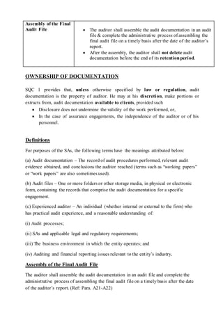 Assembly of the Final
Audit File  The auditor shall assemble the audit documentation in an audit
file & complete the administrative process of assembling the
final audit file on a timely basis after the date of the auditor’s
report.
 After the assembly, the auditor shall not delete audit
documentation before the end of its retentionperiod.
OWNERSHIP OF DOCUMENTATION
SQC 1 provides that, unless otherwise specified by law or regulation, audit
documentation is the property of auditor. He may at his discretion, make portions or
extracts from, audit documentation available to clients, provided such
 Disclosure does not undermine the validity of the work performed, or,
 In the case of assurance engagements, the independence of the auditor or of his
personnel.
Definitions
For purposes of the SAs, the following terms have the meanings attributed below:
(a) Audit documentation – The record of audit procedures performed, relevant audit
evidence obtained, and conclusions the auditor reached (terms such as “working papers”
or “work papers” are also sometimes used).
(b) Audit files – One or more folders or other storage media, in physical or electronic
form, containing the records that comprise the audit documentation for a specific
engagement.
(c) Experienced auditor – An individual (whether internal or external to the firm) who
has practical audit experience, and a reasonable understanding of:
(i) Audit processes;
(ii) SAs and applicable legal and regulatory requirements;
(iii) The business environment in which the entity operates; and
(iv) Auditing and financial reporting issues relevant to the entity’s industry.
Assembly of the Final Audit File
The auditor shall assemble the audit documentation in an audit file and complete the
administrative process of assembling the final audit file on a timely basis after the date
of the auditor’s report. (Ref: Para. A21-A22)
 