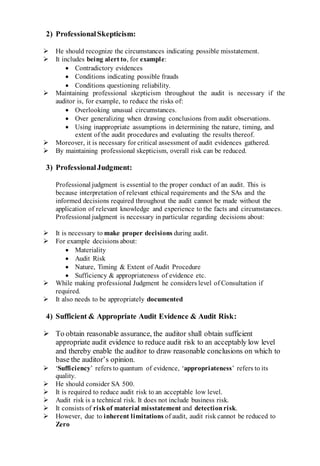 2) ProfessionalSkepticism:
 He should recognize the circumstances indicating possible misstatement.
 It includes being alert to, for example:
 Contradictory evidences
 Conditions indicating possible frauds
 Conditions questioning reliability.
 Maintaining professional skepticism throughout the audit is necessary if the
auditor is, for example, to reduce the risks of:
 Overlooking unusual circumstances.
 Over generalizing when drawing conclusions from audit observations.
 Using inappropriate assumptions in determining the nature, timing, and
extent of the audit procedures and evaluating the results thereof.
 Moreover, it is necessary for critical assessment of audit evidences gathered.
 By maintaining professional skepticism, overall risk can be reduced.
3) ProfessionalJudgment:
Professional judgment is essential to the proper conduct of an audit. This is
because interpretation of relevant ethical requirements and the SAs and the
informed decisions required throughout the audit cannot be made without the
application of relevant knowledge and experience to the facts and circumstances.
Professional judgment is necessary in particular regarding decisions about:
 It is necessary to make proper decisions during audit.
 For example decisions about:
 Materiality
 Audit Risk
 Nature, Timing & Extent of Audit Procedure
 Sufficiency & appropriateness of evidence etc.
 While making professional Judgment he considers level of Consultation if
required.
 It also needs to be appropriately documented
4) Sufficient & Appropriate Audit Evidence & Audit Risk:
 To obtain reasonable assurance, the auditor shall obtain sufficient
appropriate audit evidence to reduce audit risk to an acceptably low level
and thereby enable the auditor to draw reasonable conclusions on which to
base the auditor’s opinion.
 ‘Sufficiency’ refers to quantum of evidence, ‘appropriateness’ refers to its
quality.
 He should consider SA 500.
 It is required to reduce audit risk to an acceptable low level.
 Audit risk is a technical risk. It does not include business risk.
 It consists of riskof material misstatement and detectionrisk.
 However, due to inherent limitations of audit, audit risk cannot be reduced to
Zero
 