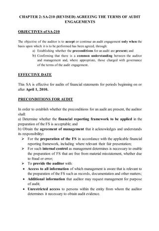 CHAPTER 2: SA-210 (REVISED) AGREEING THE TERMS OF AUDIT
ENGAGEMENTS
OBJECTIVES of SA-210
The objective of the auditor is to accept or continue an audit engagement only when the
basis upon which it is to be performed has been agreed, through:
a) Establishing whether the preconditions for an audit are present; and
b) Confirming that there is a common understanding between the auditor
and management and, where appropriate, those charged with governance
of the terms of the audit engagement.
EFFECTIVE DATE
This SA is effective for audits of financial statements for periods beginning on or
after April 1, 2010.
PRECONDITIONS FOR AUDIT
In order to establish whether the preconditions for an audit are present, the auditor
shall:
a) Determine whether the financial reporting framework to be applied in the
preparation of the FS is acceptable; and
b) Obtain the agreement of management that it acknowledges and understands
its responsibility:
 For the preparation of the FS in accordance with the applicable financial
reporting framework, including where relevant their fair presentation;
 For such internal control as management determines is necessary to enable
the preparation of FS that are free from material misstatement, whether due
to fraud or error;
 To provide the auditor with:
 Access to all information of which management is aware that is relevant to
the preparation of the FS such as records, documentation and other matters;
 Additional information that auditor may request management for purpose
of audit;
 Unrestricted access to persons within the entity from whom the auditor
determines it necessary to obtain audit evidence.
 
