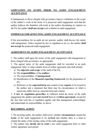 LIMITATION ON SCOPE PRIOR TO AUDIT ENGAGEMENT
ACCEPTANCE
If management or those charged with governance impose a limitation on the scope
of the auditor’s work in the terms of a proposed audit engagement such that the
auditor believes the limitation will result in the auditor disclaiming an opinion on
the FS, the auditor shall not accept such a limited an audit engagement.
OTHER FACTOR AFFECTING AUDIT ENGAGEMENT ACCEPTANCE
If the preconditions for an audit are not present, auditor shall discuss the matter
with management. Unless required by law or regulation to do so, the auditor shall
not accept the proposed audit engagement.
AGREEMENT ON AUDIT ENGAGEMENT ACCEPTANCE
1. The auditor shall agree the terms of the audit engagement with management or
those charged with governance, as appropriate.
2. The agreed terms of the audit engagement shall be recorded in an audit
engagement letter or other suitable form of written agreement and shall include:
a) The objective and scope of the audit of the FS;
b) The responsibilities of the auditor;
c) The responsibilities of management;
d) Identification of the financial reporting framework for the preparation of
FS;
e) Reference to the expected form and content of any reports to be issued by
the auditor and a statement that there may be circumstances in which a
report may differ from its expected form and content.
3. If law or regulation prescribes in sufficient detail the terms of the audit
engagement the auditor need not record them in a written agreement, except for
the fact that such law or regulation applies and that management acknowledges
and understands its responsibilities as above.
RECURRING AUDITS
1. On recurring audits, the auditor shall assess whether circumstances require the
terms of the audit engagement to be revised and whether there is a need to
remind the entity of the existing terms of the audit engagement.
2. The auditor may decide not to send a new audit engagement letter or other
written agreement each period.
 