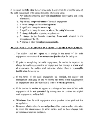 3. However, the following factors may make it appropriate to revise the terms of
the audit engagement or to remind the entity of existing terms:
a. Any indication that the entity misunderstands the objective and scope
of the audit.
b. Any revised or special terms of the audit engagement
c. A recent change of senior management.
d. A significant change in ownership.
e. A significant change in nature or size of the entity’s business.
f. A change in legal or regulatory requirements.
g. A change in the financial reporting framework adopted in the
preparation of the FS.
h. A change in other reporting requirements.
ACCEPTANCE OF A CHANGE IN TERMS OF AUDIT ENGAGEMENT
1. The auditor shall not agree to a change in the terms of the audit
engagement where there is no reasonable justification for doing so.
2. If, prior to completing the audit engagement, the auditor is requested to
change the audit engagement to an engagement that conveys a lower level
of assurance, the auditor shall determine whether there is reasonable
justification for doing so.
3. If the terms of the audit engagement are changed, the auditor and
management shall agree on and record the new terms of the engagement in
an engagement letter or other suitable form of written agreement.
4. If the auditor is unable to agree to a change of the terms of the audit
engagement & is not permitted by management to continue the original
audit engagement, auditor shall:
 Withdraw from the audit engagement where possible under applicable law
or regulation;
 Determine whether there is any obligation, either contractual or otherwise,
to report the circumstances to other parties, such as those charged with
governance, owners or regulators.
 