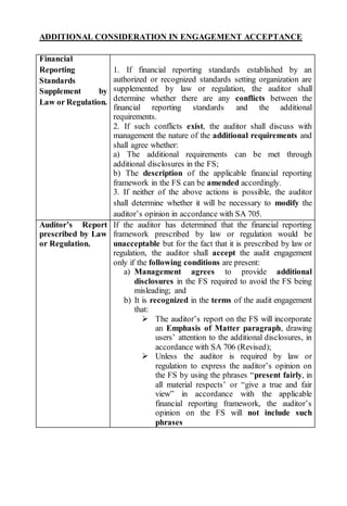 ADDITIONAL CONSIDERATION IN ENGAGEMENT ACCEPTANCE
Financial
Reporting
Standards
Supplement by
Law or Regulation.
1. If financial reporting standards established by an
authorized or recognized standards setting organization are
supplemented by law or regulation, the auditor shall
determine whether there are any conflicts between the
financial reporting standards and the additional
requirements.
2. If such conflicts exist, the auditor shall discuss with
management the nature of the additional requirements and
shall agree whether:
a) The additional requirements can be met through
additional disclosures in the FS;
b) The description of the applicable financial reporting
framework in the FS can be amended accordingly.
3. If neither of the above actions is possible, the auditor
shall determine whether it will be necessary to modify the
auditor’s opinion in accordance with SA 705.
Auditor’s Report
prescribed by Law
or Regulation.
If the auditor has determined that the financial reporting
framework prescribed by law or regulation would be
unacceptable but for the fact that it is prescribed by law or
regulation, the auditor shall accept the audit engagement
only if the following conditions are present:
a) Management agrees to provide additional
disclosures in the FS required to avoid the FS being
misleading; and
b) It is recognized in the terms of the audit engagement
that:
 The auditor’s report on the FS will incorporate
an Emphasis of Matter paragraph, drawing
users’ attention to the additional disclosures, in
accordance with SA 706 (Revised);
 Unless the auditor is required by law or
regulation to express the auditor’s opinion on
the FS by using the phrases “present fairly, in
all material respects’ or “give a true and fair
view” in accordance with the applicable
financial reporting framework, the auditor’s
opinion on the FS will not include such
phrases
 