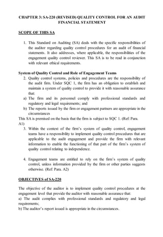 CHAPTER 3: SA-220 (REVISED) QUALITY CONTROL FOR AN AUDIT
FINANCIAL STATEMENT
SCOPE OF THIS SA
1. This Standard on Auditing (SA) deals with the specific responsibilities of
the auditor regarding quality control procedures for an audit of financial
statements. It also addresses, where applicable, the responsibilities of the
engagement quality control reviewer. This SA is to be read in conjunction
with relevant ethical requirements.
System of Quality Control and Role of Engagement Teams
2. Quality control systems, policies and procedures are the responsibility of
the audit firm. Under SQC 1, the firm has an obligation to establish and
maintain a system of quality control to provide it with reasonable assurance
that:
a) The firm and its personnel comply with professional standards and
regulatory and legal requirements; and
b) The reports issued by the firm or engagement partners are appropriate in the
circumstances
This SA is premised on the basis that the firm is subject to SQC 1. (Ref: Para.
A1)
3. Within the context of the firm’s system of quality control, engagement
teams have a responsibility to implement quality control procedures that are
applicable to the audit engagement and provide the firm with relevant
information to enable the functioning of that part of the firm’s system of
quality control relating to independence.
4. Engagement teams are entitled to rely on the firm’s system of quality
control, unless information provided by the firm or other parties suggests
otherwise. (Ref: Para. A2)
OBJECTIVES of SA-220
The objective of the auditor is to implement quality control procedures at the
engagement level that provide the auditor with reasonable assurance that:
a) The audit complies with professional standards and regulatory and legal
requirements;
b) The auditor’s report issued is appropriate in the circumstances.
 