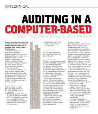 technical



   auditing in a
computer-based      RELEVANT TO cat paper 8 and ACCA QUALIFICATION PAPERs f8

The accounting systems of many                                                                    ¤	 ISA 330 (Redrafted) The           (i) Input controls
                                      The aim of this article is to help students improve their




companies, large and small, are                                                                      Auditor’s Responses to            Examples include batch control
computer-based; questions in                                                                         Assessed Risks.                   totals and document counts,
                                      demonstrations of computer-based controls and



all ACCA audit papers reflect                                                                                                          as well as manual scrutiny of
this situation.                                                                                   Internal controls in a               documents to ensure they have
                                      techniques, and the ways they may feature in exams.




   Students need to ensure                                                                        computer environment                 been authorised. An example of
                                      understanding of this topic by giving practical




they have a complete                                                                              The two main categories              the operation of batch controls
understanding of the controls in                                                                  are application controls and         using accounting software would
a computer-based environment,                                                                     general controls.                    be the checking of a manually
how these impact on the                                                                                                                produced figure for the total
auditor’s assessment of risk,                                                                     Application controls                 gross value of purchase invoices
and the subsequent audit                                                                          These are manual or automated        against that produced on screen
procedures. These procedures                                                                      procedures that typically operate    when the batch-processing option
will often involve the use                                                                        at a business process level          is used to input the invoices. This
of computer-assisted audit                                                                        and apply to the processing          total could also be printed out to
techniques (CAATs).                                                                               of transactions by individual        confirm the totals agree.
   The aim of this article is to                                                                  applications. Application controls      The most common example of
help students improve their                                                                       can be preventative or detective     programmed controls over the
understanding of this topic by                                                                    in nature and are designed           accuracy and completeness of
giving practical illustrations of                                                                 to ensure the integrity of the       input are edit (data validation)
computer-based controls and                                                                       accounting records.                  checks when the software checks
computer-assisted techniques                                                                         Accordingly, application          that data fields included on
and the way they may feature in                                                                   controls relate to procedures        transactions by performing:
exam questions.                                                                                   used to initiate, record, process    ¤	 reasonableness check, eg net
                                                                                                  and report transactions or other        wage to gross wage
Relevant auditing standards                                                                       financial data. These controls       ¤	 existence check, eg that a
References will be made                                                                           help ensure that transactions           supplier account exists
throughout this article to                                                                        occurred, are authorised and         ¤	 character check, eg that there
the most recent guidance                                                                          are completely and accurately           are no alphabetical characters
in standards:                                                                                     recorded and processed                  in a sales invoice number field
¤	 ISA 300 (Redrafted) Planning                                                                   (ISA 315 (Redrafted)).               ¤	 range check, eg no employee’s
   an Audit of Financial Statements                                                                  Application controls apply           weekly wage is more
¤	 ISA 315 (Redrafted) Identifying                                                                to data processing tasks                than $2,000
   and Assessing the Risks of                                                                     such as sales, purchases             ¤	 check digit, eg an extra
   Material Misstatement Through                                                                  and wages procedures and                character added to the account
   Understanding the Entity and                                                                   are normally divided into the           reference field on a purchase
   Its Environment                                                                                following categories:                   invoice to detect mistakes
                                                                                                                                          such as transposition errors
                                                                                                                                          during input.
 