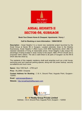 Ansal Heights II
                   Sector-86, Gurgaon
           Book Your Dream Home & Cheapest Apartments ! Hurry !

              Call for Booking or more Information : 18004190181

Description : Ansal Heights II is a brand new residential project launched by the
Ansal Group at Sector 86 in Gurgaon. Located extremely close to the Dwarka
Expressway, Ansal Heights II offers luxury 2/3/4 BHK Apartments which offer the
classiest standards of living at reasonable prices. Ansal Heights II also enjoys the
advantage of being located in close vicinity to the airport, ISBT, IFFCO Chowk and a
proposed metro station. The site is well linked to all parts of Gurgaon via the NH-8
which also lies close by.

The residents of this majestic residency shall avail amenties such as a club house,
swimming pool and reserved parking apaces, along with full power backup, security
surveillance and much more.

Space : Size 1350 Sq.ft. – 2750 sq.ft
Price : Rs.2995/- Onwards
Contact Address for Booking : 3 & 4, Ground Floor, Augusta Point, Gurgaon–
122002
Email : webmanager@saav.in
Website : http://ansalheights86gurgaon.com




                    SAAV Realty Group Private Limited
         Address : 3 & 4, Ground Floor, Augusta Point, Gurgaon – 122002
 