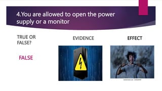 4.You are allowed to open the power
supply or a monitor
TRUE OR
FALSE?
EVIDENCE
FALSE
EFFECT
 
