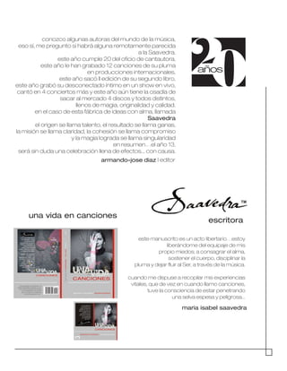 20años
conozco algunas autoras del mundo de la música,
eso sí, me pregunto si habrá alguna remotamente parecida
a la Saavedra.
este año cumple 20 del oficio de cantautora,
este año le han grabado 12 canciones de su pluma
en producciones internacionales,
este año sacó II edición de su segundo libro,
este año grabó su desconectado íntimo en un show en vivo,
cantó en 4 conciertos más y este año aún tiene la osadía de
sacar al mercado 4 discos y todos distintos,
llenos de magia, originalidad y calidad.
en el caso de esta fábrica de ideas con alma, llamada
Saavedra
el origen se llama talento, el resultado se llama ganas,
la misión se llama claridad, la cohesión se llama compromiso
y la magia lograda se llama singularidad
en resumen…el año 13,
será sin duda una celebración llena de efectos... con causa.
armando-jose diaz | editor
este manuscrito es un acto libertario…estoy
liberándome del equipaje de mis
propio miedos; a consagrar el alma,
sostener el cuerpo, disciplinar la
pluma y dejar fluir al Ser, a través de la música.
cuando me dispuse a recopilar mis experiencias
vitales, que de vez en cuando llamo canciones,
tuve la consciencia de estar penetrando
una selva espesa y peligrosa...
maria isabel saavedra
una vida en canciones
escritora
TM
 