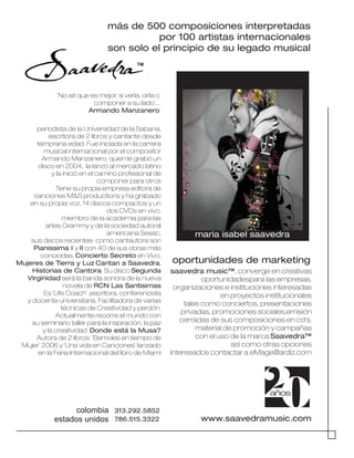 20años
www.saavedramusic.com
saavedra music™, converge en creativas
oportunidadespara las empresas,
organizaciones e instituciones interesadas
en proyectos institucionales
tales como conciertos, presentaciones
privadas, promociones sociales,emisión
cerradas de sus composiciones en cd’s,
material de promoción y campañas
con el uso de la marca Saavedra™
asi como otras opciones
interesados contactar a eMage@ardiz.com
oportunidades de marketing
maria isabel saavedra
TM
periodista de la Universidad de la Sabana,
escritora de 2 libros y cantante desde
temprana edad. Fue iniciada en la carrera
musical internacional por el compositor
Armando Manzanero, quien le grabó un
disco en 2004, la lanzó al mercado latino
y la inició en el camino profesional de
componer para otros
Tiene su propia empresa editora de
canciones M&S productions y ha grabado
en su propia voz, 14 discos compactos y un
dos DVDs en vivo.
miembro de la academia para las
artes Grammy y de la sociedad autoral
americana Sesac.
sus discos recientes como cantautora son
Pianissima I y II con 40 de sus obras más
conocidas, Concierto Secreto en Vivo,
Mujeres de Tierra y Luz Cantan a Saavedra,
Historias de Cantora. Su disco Segunda
Virginidad será la banda sonora de la nueva
novela de RCN Las Santisimas
Es ¨Life Coach¨ ,escritora, conferencista
y docente universitaria. Facilitadora de varias
técnicas de Creatividad y perdón.
Actualmente recorre el mundo con
su seminario taller para la inspiración, la paz
y la creatividad Donde está la Musa?
Autora de 2 libros: ¨Bemoles en tiempo de
Mujer¨ 2006 y ¨Una vida en Canciones¨ lanzado
en la Feria Internacional del libro de Miami
¨No sé que es mejor, si verla, oirla o
componer a su lado¨...
Armando Manzanero
colombia
estados unidos
313.292.5852
786.515.3322
más de 500 composiciones interpretadas
por 100 artistas internacionales
son solo el principio de su legado musical
 