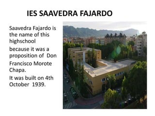 IES SAAVEDRA FAJARDO
Saavedra Fajardo is
the name of this
highschool
because it was a
proposition of Don
Francisco Morote
Chapa.
It was built on 4th
October 1939.
 