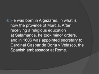 He was born in Algezares, in what is
now the province of Murcia. After
receiving a religious education
at Salamanca, he took minor orders,
and in 1606 was appointed secretary to
Cardinal Gaspar de Borja y Velasco, the
Spanish ambassador at Rome.
 
