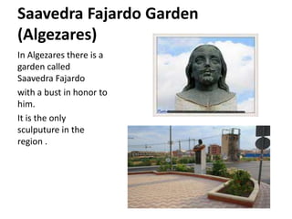 Saavedra Fajardo Garden
(Algezares)
In Algezares there is a
garden called
Saavedra Fajardo
with a bust in honor to
him.
It is the only
sculputure in the
region .
 
