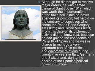  Although he did not get to receive
major orders, he was named
canon of Santiago in 1617, which
was worth the importunations
of the town hall, since he never
attended its position; but he did on
the contrary to conclaves who
chose the Popes Pope Gregory
XV (1621) and Urban VIII (1623).
From this date on its diplomatic
activity did not know rest, because
he had gained the confidence of
Philip IV of Spain and he was in
charge to manage a very
important part of his political
and diplomatic relations during
twenty-five years in Italy, Germany
and Switzerland, during the
decline of the Spanish political
power in Europe.
 