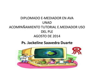 DIPLOMADO E-MEDIADOR EN AVA
UNAD
ACOMPAÑAMIENTO TUTORIAL E.MEDIADOR USO
DEL PLE
AGOSTO DE 2014
Ps. Jackeline Saavedra Duarte
 