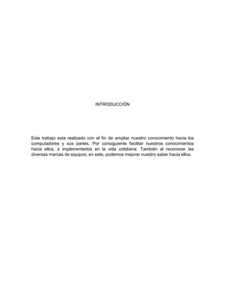 INTRODUCCIÓN
Este trabajo esta realizado con el fin de ampliar nuestro conocimiento hacia los
computadores y sus partes. Por consiguiente facilitar nuestros conocimientos
hacia ellos, e implementarlos en la vida cotidiana. También al reconocer las
diversas marcas de equipos; en este, podemos mejorar nuestro saber hacia ellos.
 