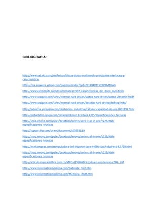 BIBLIOGRAFIA:
http://www.xataka.com/perifericos/discos-duros-multimedia-principales-interfaces-y-
caracteristicas
https://mx.answers.yahoo.com/question/index?qid=20120402153909AADliAG
http://www.ejemplode.com/8-informatica/3597-caracteristicas_del_disco_duro.html
http://www.seagate.com/la/es/internal-hard-drives/laptop-hard-drives/laptop-ultrathin-hdd/
http://www.seagate.com/la/es/internal-hard-drives/desktop-hard-drives/desktop-hdd/
http://industria.yoreparo.com/electronica_industrial/calcular-capacidad-de-ups-t401897.html
http://global.latin.epson.com/Catalogo/Epson-EcoTank-L355/Especificaciones-Tecnicas
http://shop.lenovo.com/py/es/desktops/lenovo/serie-c-all-in-one/c225/#tab-
especificaciones_técnicas
http://support.hp.com/us-en/document/c03693119
http://shop.lenovo.com/py/es/desktops/lenovo/serie-c-all-in-one/c225/#tab-
especificaciones_técnicas
http://intelcompras.com/computadora-dell-inspiron-core-4460s-touch-dvdrw-p-82750.html
http://shop.lenovo.com/py/es/desktops/lenovo/serie-c-all-in-one/c225/#tab-
especificaciones_técnicas
http://articulo.mercadolibre.com.co/MCO-419604045-todo-en-uno-lenovo-c260-_JM
http://www.informaticamoderna.com/Gabinete_torr.htm
http://www.informaticamoderna.com/Memoria_RAM.htm
 