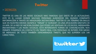 Twitter
 DEFINICIÒN:
TWITTER ES UNA DE LAS REDES SOCIALES MAS FAMOSAS QUE EXISTE EN LA ACTUALIDAD,
ESTE ES EL LUGAR DONDE MUCHAS PERSONAS ALREDEDOR DEL MUNDO COMPARTE
INFORMACIÓN A TRAVÉS DE MENSAJERÍA INSTANTÁNEA. TWITTER ES UN TÉRMINO EN INGLES
QUE EN NUESTRO IDIOMA SIGNIFICA “TRINAR” O “GORJEAR”; ES UNA APLICACIÓN GRATUITA DE
LA WEB, DE LA RED DE MICROBLOGGING QUE POSEE LAS VENTAJAS DE LOS BLOGS, MENSAJERÍA
INSTANTÁNEA Y LAS REDES SOCIALES. ESTA INTERESANTE FORMA DE COMUNICACIÓN, NOS
PERMITE PONERNOS EN CONTACTO EN TIEMPO REAL CON PERSONAS DE INTERÉS POR MEDIO
DE MENSAJES DE TEXTO TAMBIÉN DENOMINADOS TWEETS, QUE NO SUPEREN LOS 140
CARACTERES.
 