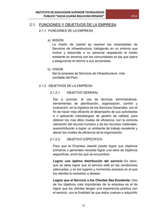 INSTITUTO DE EDUCACION SUPERIOR TECNOLOGICO
        PUBLICO “GILDA LILIANA BALLIVIAN ROSADO”                       2012

2.1. FUNCIONES Y OBJETIVOS DE LA EMPRESA
    2.1.1. FUNCIONES DE LA EMPRESA


          a) MISION
             La misión de Jawold es resolver las necesidades de
             Servicios de infraestructura, trabajando en un entorno que
             motive y desarrolle a su personal respetando el medio
             ambiente en armonía con las comunidades en las que opera
             y asegurando el retorno a sus accionistas.

          b) VISION
             Ser la empresa de Servicios de Infraestructura más
             confiable del Perú.

    2.1.2 OBJETIVOS DE LA EMPRESA

           2.1.2.1.    OBJETIVO GENERAL

             Dar a conocer, el uso de técnicas administrativas,
             herramientas de planificación, organización, control y
             evaluación, en la logística de los Servicios Generales, con el
             fin de hacer más eficiente el desempeño de sus actividades
             e ir aplicando metodologías de gestión de calidad, para
             obtener los mas altos niveles de eficiencia, con la correcta
             utilización del recurso humano y de los recursos materiales,
             quecontribuirán a lograr un ambiente de trabajo excelente y
             elevar los niveles de eficiencia de la organización.

           2.1.2.2.    OBJETIVO ESPECIFICO

             Para que la Empresa Jawold pueda lograr sus objetivos
             primarios o generales necesita lograr una serie de objetivos
             específicos, entre los que se encuentran:

             Lograr una óptima distribución del servicio: Es decir,
             que se debe lograr que el servicio esté en las condiciones
             adecuadas, y en los lugares y momentos precisos en el que
             los clientes lo necesitan o desean.

             Lograr que el Servicio a los Clientes Sea Excelente: Uno
             de los objetivos más importantes de la empresa es el de
             lograr que los clientes tengan una experiencia positiva con
             el servicio, con la finalidad de que éstos vuelvan a adquirirlo



                                  11
 
