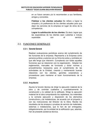 INSTITUTO DE EDUCACION SUPERIOR TECNOLOGICO
        PUBLICO “GILDA LILIANA BALLIVIAN ROSADO”                      2012

             en un futuro cercano y/o lo recomienden a sus familiares,
             amigos y conocidos.

             Fidelizar a los clientes actuales: Se refiere a lograr la
             simpatía y la preferencia de los clientes actuales para que
             elijan los servicios de la empresa en lugar de otros de la
             competencia.

             Lograr la satisfacción de los clientes: Es decir, lograr que
             las expectativas de los clientes sean cubiertas e incluso
             superadas            con             el             servicio.


2.2. FUNCIONES GENERALES

    2.2.1. Gerente General

          Realizar evaluaciones periódicas acerca del cumplimiento de
          las funciones de la empresa. Representa a la Empresa como
          persona jurídica y autoriza con su firma los actos y contratos en
          que ella tenga que intervenir. Cumpliendo con todas aquellas
          funciones que se relacionen con la organización. Adoptar los
          reglamentos, manuales de funciones y dictar normas y
          procedimientos necesarios para el cumplimiento de las
          actividades de la Entidad, creando y manteniendo buenas
          relaciones con los clientes, gerentes corporativos y
          proveedores para mantener el buen funcionamiento de la
          empresa.

    2.2.2. Arquitecto

          Asume la función técnica de dirigir la ejecución material de la
          obra y de controlar cualitativa y cuantitativamente la
          construcción y la calidad de lo edificado. Dirige la ejecución
          material de la obra comprobando los replanteos, los materiales
          y la correcta ejecución y disposición de los elementos
          constructivos y de instalaciones, de acuerdo con el proyecto y
          con las instrucciones del Director de la Obra. Recibe los
          resultados de los ensayos o pruebas de servicio de materiales,
          sistemas o instalaciones, que le han de ser entregados,
          obligatoriamente, por la entidad de la edificación que, además,
          han de prestarle asistencia técnica.




                                  12
 