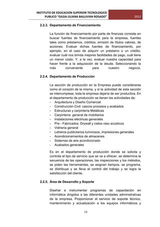 INSTITUTO DE EDUCACION SUPERIOR TECNOLOGICO
      PUBLICO “GILDA LILIANA BALLIVIAN ROSADO”                      2012

  2.2.3. Departamento de Financiamiento

        La función de financiamiento por parte de finanzas consiste en
        buscar fuentes de financiamiento para la empresa, fuentes
        tales como préstamos, créditos, emisión de títulos valores, de
        acciones. Evaluar dichas fuentes de financiamiento, por
        ejemplo, en el caso de adquirir un préstamo o un crédito,
        evaluar cuál nos brinda mejores facilidades de pago, cuál tiene
        un menor costo. Y, a la vez, evaluar nuestra capacidad para
        hacer frente a la adquisición de la deuda. Seleccionando la
        más        conveniente       para        nuestro      negocio.

  2.2.4. Departamento de Producción

        La sección de producción en la Empresa puede considerarse
        como el corazón de la misma, y si la actividad de esta sección
        se interrumpiese, toda la empresa dejaría de ser productiva. En
        el departamento de producción se tienen las actividades de:
        - Arquitectura y Diseño Comercial
        - Construcción Civil: cascos procesos y acabados
        - Estructuras y carpintería Metálicas
        - Carpintería general de mobiliarios
        - Instalaciones eléctricas generales
        - Pre - Fabricados: Drywall y cielos raso acústicos
        - Vidriería general
        - Letreros publicitarios luminosos, impresiones generales
        - Acondicionamientos de almacenes
        - Sistemas de aire acondicionado
        - Acabados generales

        Es en el departamento de producción donde se solicita y
        controla el tipo de servicio que se va a ofrecer, se determina la
        secuencia de las operaciones, las inspecciones y los métodos,
        se piden las herramientas, se asignan tiempos, se programa,
        se distribuye y se lleva el control del trabajo y se logra la
        satisfacción del cliente.

  2.2.5. Área de Desarrollo y Soporte

        Diseñar e instrumentar programas de capacitación en
        informática dirigidos a las diferentes unidades administrativas
        de la empresa. Proporcionar el servicio de soporte técnico,
        mantenimiento y actualización a los equipos informáticos y

                                13
 