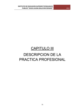INSTITUTO DE EDUCACION SUPERIOR TECNOLOGICO
      PUBLICO “GILDA LILIANA BALLIVIAN ROSADO”   2012




                 CAPITULO III
   DESCRIPCION DE LA
 PRACTICA PROFESIONAL




                               15
 