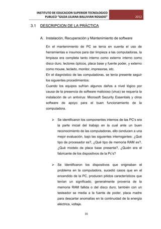 INSTITUTO DE EDUCACION SUPERIOR TECNOLOGICO
            PUBLICO “GILDA LILIANA BALLIVIAN ROSADO”                        2012

3.1     DESCRIPCION DE LA PRÁCTICA


        A. Instalación, Recuperación y Mantenimiento de software

            En el mantenimiento de PC se tenía en cuenta el uso de
            herramientas e insumos para dar limpieza a las computadoras, la
            limpieza era completa tanto interno como externo interno como
            disco duro, lectores ópticos, placa base y fuente poder, y externo
            como mouse, teclado, monitor, impresoras, etc.
            En el diagnóstico de las computadoras, se tenía presente seguir
            los siguientes procedimientos:
            Cuando los equipos sufrían algunos daños a nivel lógico por
            causa de la presencia de software malicioso (virus) se requería la
            instalación de un antivirus: Microsoft Security Essentials y otros
            software   de   apoyo    para     el   buen   funcionamiento   de   la
            computadora.


                Se identificaron los componentes internos de las PC’s era
                   la parte inicial del trabajo en la cual ante un buen
                   reconocimiento de las computadoras, ello conducen a una
                   mejor evaluación, bajo las siguientes interrogantes: ¿Qué
                   tipo de procesador es?, ¿Qué tipo de memoria RAM es?,
                   ¿Qué modelo de placa base presenta?, ¿Quién era el
                   fabricante de los dispositivos de la Pc’s?


                Se Identificaron los dispositivos que originaban el
                   problema en la computadora, sucedió casos que en el
                   encendido de la PC, producen pitidos característicos que
                   tenían un significado, generalmente provenía de la
                   memoria RAM fallida o del disco duro, también con un
                   testeador se media a la fuente de poder, placa madre
                   para descartar anomalías en la continuidad de la energía
                   eléctrica, voltaje.

                                         16
 
