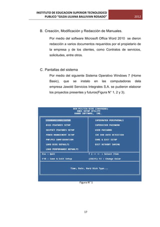 INSTITUTO DE EDUCACION SUPERIOR TECNOLOGICO
      PUBLICO “GILDA LILIANA BALLIVIAN ROSADO”                        2012



  B. Creación, Modificación y Redacción de Manuales.

        Por medio del software Microsoft Office Word 2010 se dieron
        redacción a varios documentos requeridos por el propietario de
        la empresa y de los clientes, como Contratos de servicios,
        solicitudes, entre otros.



  C. Pantallas del sistema
        Por medio del siguiente Sistema Operativo Windows 7 (Home
        Basic),   que    se    instalo      en   las   computadoras   dela
        empresa Jawold Servicios Integrales S.A. se pudieron elaborar
        los proyectos presentes y futuros(Figura N° 1, 2 y 3).




                              Figura N° 1




                                    17
 
