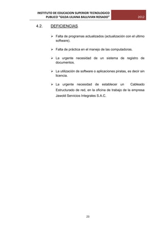 INSTITUTO DE EDUCACION SUPERIOR TECNOLOGICO
      PUBLICO “GILDA LILIANA BALLIVIAN ROSADO”                      2012

4.2.    DEFICIENCIAS.

         Falta de programas actualizados (actualización con el ultimo
          software).

         Falta de práctica en el manejo de las computadoras.

         La urgente necesidad de un sistema de registro de
          documentos.

         La utilización de software o aplicaciones piratas, es decir sin
          licencia.

         La urgente necesidad de establecer un                Cableado
           Estructurado de red, en la oficina de trabajo de la empresa
           Jawold Servicios Integrales S.A.C.




                                23
 