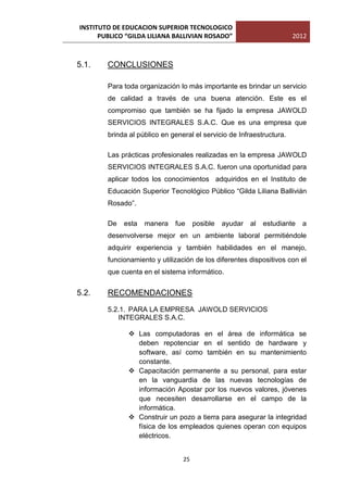 INSTITUTO DE EDUCACION SUPERIOR TECNOLOGICO
      PUBLICO “GILDA LILIANA BALLIVIAN ROSADO”                         2012



5.1.    CONCLUSIONES

        Para toda organización lo más importante es brindar un servicio
        de calidad a través de una buena atención. Este es el
        compromiso que también se ha fijado la empresa JAWOLD
        SERVICIOS INTEGRALES S.A.C. Que es una empresa que
        brinda al público en general el servicio de Infraestructura.

        Las prácticas profesionales realizadas en la empresa JAWOLD
        SERVICIOS INTEGRALES S.A.C. fueron una oportunidad para
        aplicar todos los conocimientos adquiridos en el Instituto de
        Educación Superior Tecnológico Público “Gilda Liliana Ballivián
        Rosado”.

        De   esta   manera    fue     posible   ayudar   al   estudiante   a
        desenvolverse mejor en un ambiente laboral permitiéndole
        adquirir experiencia y también habilidades en el manejo,
        funcionamiento y utilización de los diferentes dispositivos con el
        que cuenta en el sistema informático.


5.2.    RECOMENDACIONES
        5.2.1. PARA LA EMPRESA JAWOLD SERVICIOS
           INTEGRALES S.A.C.

               Las computadoras en el área de informática se
                deben repotenciar en el sentido de hardware y
                software, así como también en su mantenimiento
                constante.
               Capacitación permanente a su personal, para estar
                en la vanguardia de las nuevas tecnologías de
                información Apostar por los nuevos valores, jóvenes
                que necesiten desarrollarse en el campo de la
                informática.
               Construir un pozo a tierra para asegurar la integridad
                física de los empleados quienes operan con equipos
                eléctricos.


                                 25
 