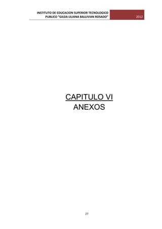 INSTITUTO DE EDUCACION SUPERIOR TECNOLOGICO
      PUBLICO “GILDA LILIANA BALLIVIAN ROSADO”   2012




                  CAPITULO VI
                   ANEXOS




                               27
 